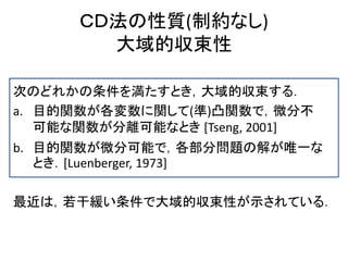 ＣＤ法の性質(制約なし)
大域的収束性
次のどれかの条件を満たすとき，大域的収束する．
a. 目的関数が各変数に関して(準)凸関数で，微分不
可能な関数が分離可能なとき [Tseng, 2001]
b. 目的関数が微分可能で，各部分問題の解が唯一な
とき．[Luenberger, 1973]
最近は，若干緩い条件で大域的収束性が示されている．
 