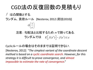 CGD法の反復回数の見積もり
は凸関数とする．
ランダム，貪欲ルール [Nesterov, 2012 (初出2010)]
注意： 勾配法と比較するため ｎ で割ってある．
ランダムでは
Cyclicルールの場合はそのままでは証明できない．
[Nesterov, 2012] “The simplest variant of the coordinate descent
method is based on a cyclic coordinate search. However, for this
strategy it is difficult to prove convergence, and almost
impossible to estimate the rate of convergence.”
1
O

 
 
 
f
*
)( ( )k
E f x f x     
 