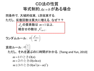 ＣＤ法の性質
等式制約 がある場合
同条件で，大域的収束，1次収束する．
ただし，反復回数は莫大に増える．なぜ？？
の要素数は 以上．
組合せの数は ．
ランダムルール：
貪欲ルール：
ただし，それを選ぶのに時間がかかる．[Tseng and Yun, 2010]
Ax b
kJ 1m
1n mC 
1n mC
O
n
 
 
 
1
O

 
 
 
1 ( )m O n のとき
3 2
( ( )3 )m O m n m のとき
2 ( )lnm O nn のとき
 