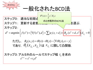 一般化されたBCD法
ステップ０： 適当な初期点を選ぶ
ステップ１： 更新する変数の集合 を選ぶ．
ステップ２：
ただし，
であり， は に関して凸関数．
ステップ３：アルミホのルールでステップ幅 を求め
 1,2, ,kJ n 
) 0argmin ( ( ), ( ) ( , )k
k
k k k k k
i i i J
f x f x d x xd d dd xB
   
 
    
 

オリジナル
( ) ( ), () ,( )x y xB y yx y      
( , )k kk J J
x x kJx
kt
1k k k
kx x dt

のとき既存のBCPG法
1
( )
2
k
kx x H x 
 
