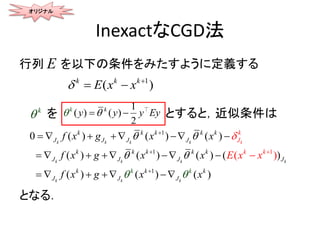 InexactなCGD法
行列 を以下の条件をみたすように定義する
を とすると，近似条件は
となる．
E
( )
1
( )
2
k k
y y Eyy  k

1
1
1
1
0 ( ) (
( ) (
( ) (
( )
) ( )
) ( ) ( )
) ( )
k k k k
k k k
k
k
k
k k
J
k k k k k
J J J J
k k k k k
J
k
k
J
k
J J
k k k
J J J
k
k
f x g x
f x g
x
xx
f x
E x
g x x
x
 
 

 




    
   

 
  
 

 
オリジナル
1
( )k k k
E x x 
 
 