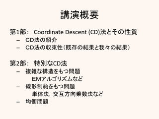 講演概要
第1部： Coordinate Descent (CD)法とその性質
– ＣＤ法の紹介
– ＣＤ法の収束性（既存の結果と我々の結果）
第2部： 特別なCD法
– 複雑な構造をもつ問題
ＥＭアルゴリズムなど
– 線形制約をもつ問題
単体法，交互方向乗数法など
– 均衡問題
 