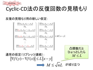 Cyclic-CD法の反復回数の見積もり
反復の見積もり用の新しい仮定：
通常の仮定（リプシッツ連続）：
オリジナル
1 2 3 1 2
1 1
2 31
1 2
1
2
1 1 2
1
2 1
3 1 1 2
1
3 1
2
1
( , , , ( , , ,
( , , , , ( , , ,
( , , , , , ( , , ,
( , , , , (
) )
, ) )
) )
) ), , ,
n n
n n n
n
n
n
n
n n
n
f x x x x f x x x
x x
f x x x x f x x x
x x
f x x x f x x x
x x
f x f x x x
x
y
y y
x
y y y



  
  
  
  
  
  
  
  
  

 
 
 

 
 
 
 
 
 
    
M x y










 
 
 
 

‖ ‖
M nL
( ) ( )f y f x L x y   
が成り立つ
凸関数だと
ひょっとしたら
M L
 