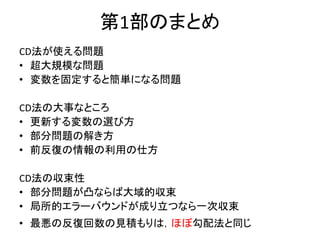 第1部のまとめ
CD法が使える問題
• 超大規模な問題
• 変数を固定すると簡単になる問題
CD法の大事なところ
• 更新する変数の選び方
• 部分問題の解き方
• 前反復の情報の利用の仕方
CD法の収束性
• 部分問題が凸ならば大域的収束
• 局所的エラーバウンドが成り立つなら一次収束
• 最悪の反復回数の見積もりは，ほぼ勾配法と同じ
 