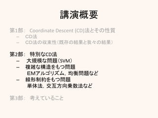 講演概要
第1部： Coordinate Descent (CD)法とその性質
– ＣＤ法
– ＣＤ法の収束性（既存の結果と我々の結果）
第2部： 特別なCD法
– 大規模な問題（SVM）
– 複雑な構造をもつ問題
ＥＭアルゴリズム，均衡問題など
– 線形制約をもつ問題
単体法，交互方向乗数法など
第3部： 考えていること
 