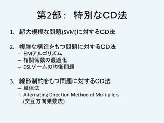 第2部： 特別なＣＤ法
1. 超大規模な問題(SVM)に対するＣＤ法
2. 複雑な構造をもつ問題に対するＣＤ法
– ＥＭアルゴリズム
– 相関係数の最適化
– DSLゲームの均衡問題
3. 線形制約をもつ問題に対するＣＤ法
– 単体法
– Alternating Direction Method of Multipliers
(交互方向乗数法)
 