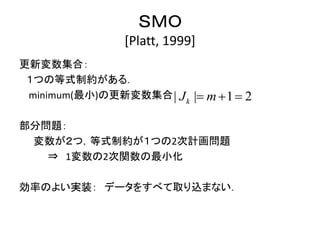 ＳＭＯ
[Platt, 1999]
更新変数集合：
１つの等式制約がある．
minimum(最小)の更新変数集合
部分問題：
変数が２つ，等式制約が１つの2次計画問題
⇒ 1変数の2次関数の最小化
効率のよい実装： データをすべて取り込まない．
| 1 2|k mJ   
 