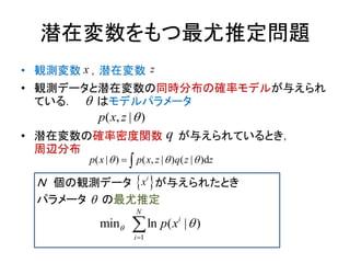 潜在変数をもつ最尤推定問題
• 観測変数 ，潜在変数
• 観測データと潜在変数の同時分布の確率モデルが与えられ
ている． はモデルパラメータ
• 潜在変数の確率密度関数 が与えられているとき，
周辺分布
Ｎ 個の観測データ が与えられたとき
パラメータ の最尤推定
( , | )p x z 
( | ) ( , | ) ( d| )p x p x z q z z   
1
min ln ( | )
N
i
i
p x 


x z
q


 i
x
 