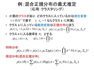 例：混合正規分布の最尤推定
（応用：クラスタリング）
• Ｋ 個のクラスがあり，どのクラスに入っているかは潜在変数
で表す． ( ならクラス k に所属)
• クラス ｋ に入っている観測変数は正規分布に従う．
• クラス k に入る確率を とする．
同時分布
周辺分布(混合正規分布)
{0,1}K
z 1kz 
1, , ) |( )| ( ,k k kNx z xp     
k
( | )k kq z  
1
) ( | , , ) ( |( , | ) ,( )|k k
K
z z
k k
k
p x z N xp x z q z    

   
1
, ) ( |, )( ,| k
K
z
k k
k
Np x z x 

  
1
)( | k
K
z
k k
k
q z  

 
) ( , | ) ( )( | ( | ),k k k
z k
p x N xp x z q z      
 
