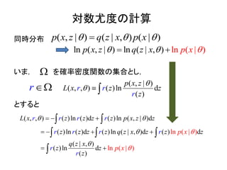 対数尤度の計算
同時分布
いま， を確率密度関数の集合とし，
とすると
lnln ( , | ) ln ( ), )( ||z pxp x z q x   
) ( | , ) (| |( , )q z xp x z x p  
( , , )
( , | )
( )ln d
( )
p
r r
r
x
z zL x
z
z


 
) ln ( )d ( )ln ( , | )d
ln ( )d ( )ln ( | , )d
( , ,
( ) d
( | , )
ln
ln ( | )
ln ( |
( )
( )
)d
( )
( )
r r r r
r r r r
L x z z z p x z z
z z z q z x z z z
q z x
z
z
z
z
z
r
p x
p xr
 




 


 
 



 

r 
 