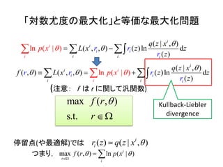 「対数尤度の最大化」と等価な最大化問題
(注意： ｆ は r に関して汎関数)
停留点(や最適解)では
つまり，
( | , )
( , , ) ( )ln d
(
l )
)
n ( |
i
i
i
i
i
i
i
i
i
r r
r
q z x
L x z z
z
p x 

   
( | , )
( , ) ( , , ) ( )ln ( n d
)
) l
(
|i
i
i
i i
i
i
i
i
q z
r r p x
x
f L rx z z
zr

     
)m
s
ax
.t
( ,
.
f r
r


( ) ( | , )i
ir z q z x 
max ) l | )( n, ( i
r
i
f pr x 

 
Kullback-Liebler
divergence
 