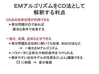 ＥＭアルゴリズムをＣＤ法として
解釈する利点
ＣＤ法の収束定理が利用できる
＊部分問題が凸であれば，
適当な条件で収束する．
一般化，拡張，近似などができる．
＊部分問題を近似的に解いても収束．ＢＧＣＤ法など．
⇒ 一般化ＥＭアルゴリズム
＊パラメータに正則化や制約条件をつけられる．
＊解きやすい近似モデルの性質を(たぶん)議論できる．
に制限 ⇒ 変分推論
 