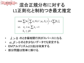 混合正規分布に対する
L1正則化と制約つき最尤推定
• のとき偏相関行列がスパースになる．
• のとき少ないデータでも安定する．
• ＥＭアルゴリズム(CD法)は収束する．
• 部分問題は簡単に解ける．
オリジナル
1
max ln
s.t. ,
( | , )
1
i
i
k k k k
k
k k
k
k
I
N x  
  

 
 
 




 


0 
, 0  
 
