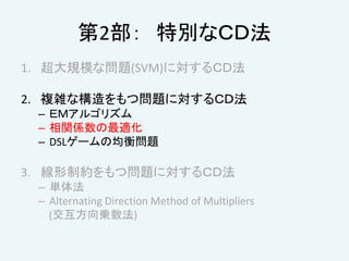 第2部： 特別なＣＤ法
1. 超大規模な問題(SVM)に対するＣＤ法
2. 複雑な構造をもつ問題に対するＣＤ法
– ＥＭアルゴリズム
– 相関係数の最適化
– DSLゲームの均衡問題
3. 線形制約をもつ問題に対するＣＤ法
– 単体法
– Alternating Direction Method of Multipliers
(交互方向乗数法)
 