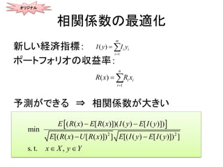 相関係数の最適化
新しい経済指標：
ポートフォリオの収益率：
予測ができる ⇒ 相関係数が大きい
1
( )
m
i i
i
I yy I

 
1
( )
n
i i
i
R x R x

 
 
2 2
( ( ) [ ( )])( ( ) [ ( )
min
s. t. ,
])
[( ( ) [ ( )]) ] [( ( ) [ ( )]) ]
E R x E R x I y E I y
E R x U R x E I y E I y
X Yx y
 

 

オリジナル
 
