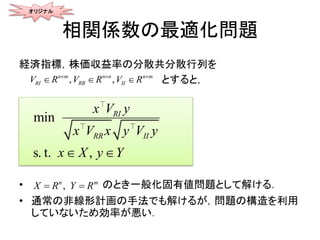 相関係数の最適化問題
経済指標，株価収益率の分散共分散行列を
とすると，
• のとき一般化固有値問題として解ける．
• 通常の非線形計画の手法でも解けるが，問題の構造を利用
していないため効率が悪い．
min
s. t. ,
RR
R
II
Ix V y
x V x y
X
V
Y
y
x y 
,n m
X R Y R 
オリジナル
, ,n m n n n m
RI RR IIR RV V V R  
  
 