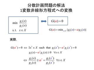 分数計画問題の解法
1変数非線形方程式への変換
1
2
( )
min
( )
s. t.
g x
g x
x X
)( 0G  
1 2) min( { ( ) ( )}Xx gG x xg  
* *
*
*
1 2
1 2
* *
) 0 such that ( ) ( ) 0
( ) ( 0
(
)
xX
x
G x
x x X
g g
g
x
g
 

    
   

実際，
1*1
2
*
2
*
( ) (
( )
)
( )
g g x
xg
x
g
x
X
x
   
 