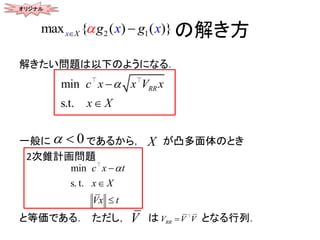 の解き方
解きたい問題は以下のようになる．
一般に であるから， が凸多面体のとき
2次錐計画問題
と等価である． ただし， は となる行列．
2 1max { ( ) ( )}x X x xg g 
min
s.t.
RRx Vc x
X
x
x



0  X
min
s. t.
c x
x
t
X
Vx t



RRV V VV
オリジナル
 