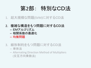 第2部： 特別なＣＤ法
1. 超大規模な問題(SVM)に対するＣＤ法
2. 複雑な構造をもつ問題に対するＣＤ法
– ＥＭアルゴリズム
– 相関係数の最適化
– 均衡問題
3. 線形制約をもつ問題に対するＣＤ法
– 単体法
– Alternating Direction Method of Multipliers
(交互方向乗数法)
 