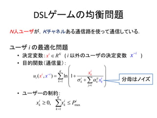 DSLゲームの均衡問題
Ｎ人ユーザが，Ｋチャネルある通信路を使って通信している．
ユーザ i の最適化問題
• 決定変数： ( i 以外のユーザの決定変数 )
• 目的関数（通信量）：
• ユーザーの制約：
1
( , ) ln 1i i ij
k k
j
K
k
i
i
i
k
i
i k
xu x
x
x
 


 
 
  
 
 
 

max
1
0,
K
i i
k
i
k kx x P

 
Ki
x R
i
x
分母はノイズ
 