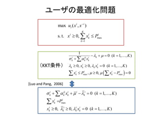 （KKT条件）
ユーザの最適化問題
max
1
max ( , )
s. t. 0,
i
i
i
i
K
i i
k
k
u
x x
x x
P


 
 max max
( 1,
1
0 ,
0,
)
0 ( 1,0, ,
,
)
00,
i ij i
k k k
i i
k k k
i i i i
k k
k
k
k
x
x x k
x
K
K
P x P
 
 
 
 
  
  
 
 

 
 


[Luo and Pang, 2006]
max
0 ( 1 , )
0, 0, ,
,
0 ( 1, )
i ij i i i
k k k k
i i
k
i i i i
k k k k
K
x K
x P
x
x k
k
   
 
    
 


 


 