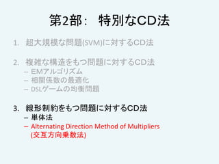 第2部： 特別なＣＤ法
1. 超大規模な問題(SVM)に対するＣＤ法
2. 複雑な構造をもつ問題に対するＣＤ法
– ＥＭアルゴリズム
– 相関係数の最適化
– DSLゲームの均衡問題
3. 線形制約をもつ問題に対するＣＤ法
– 単体法
– Alternating Direction Method of Multipliers
(交互方向乗数法)
 
