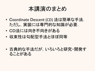 本講演のまとめ
• Ｃoordinate Ｄescent (CD) 法は簡単な手法．
ただし，実装には専門的な知識が必要．
• ＣＤ法には向き不向きがある
• 収束性は勾配型手法とほぼ同等
• 古典的な手法だが，いろいろと研究・開発す
ることがある
 