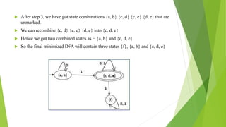  After step 3, we have got state combinations {a, b} {c, d} {c, e} {d, e} that are
unmarked.
 We can recombine {c, d} {c, e} {d, e} into {c, d, e}
 Hence we got two combined states as − {a, b} and {c, d, e}
 So the final minimized DFA will contain three states {f}, {a, b} and {c, d, e}
 