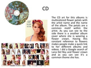 CD
The CD art for this albums is
multicolored flower petals with
the artist name and the name
of the album. The petals are a
common motif within the
artist. As you can see to the
side there is a another album
cover where she is wearing a
flower crown. Having this
constant reference to flowers
makes people make a quick link
to her different albums and
videos. I did a Google search of
Lana Del Rey and flower crown
and as you can see it’s a
common theme she has.
 