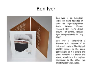 Bon Iver
Bon Iver is an American
indie folk band founded in
2007 by singer-songwriter
Justin Vernon. Vernon
released Bon Iver's debut
album, For Emma, Forever
Ago independently in July
2007.
Bon Iver is considered a
Sadcore artist because of his
lyrics and rhythm. The Digipak
slightly relates to the genre
conventions as it is simple and
plain. However it is brown and
white, which is a lot brighter
compared to the other two
artist Digipak’s I analysed.
 