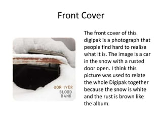 Front Cover
The front cover of this
digipak is a photograph that
people find hard to realise
what it is. The image is a car
in the snow with a rusted
door open. I think this
picture was used to relate
the whole Digipak together
because the snow is white
and the rust is brown like
the album.
 