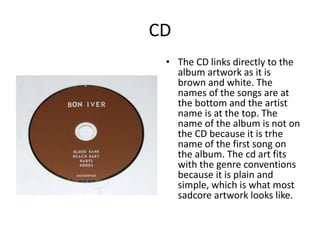 CD
• The CD links directly to the
album artwork as it is
brown and white. The
names of the songs are at
the bottom and the artist
name is at the top. The
name of the album is not on
the CD because it is trhe
name of the first song on
the album. The cd art fits
with the genre conventions
because it is plain and
simple, which is what most
sadcore artwork looks like.
 