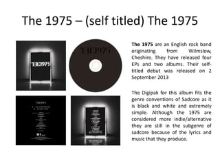 The 1975 – (self titled) The 1975
The Digipak for this album fits the
genre conventions of Sadcore as it
is black and white and extremely
simple. Although the 1975 are
considered more indie/alternative
they are still in the subgenre of
sadcore because of the lyrics and
music that they produce.
The 1975 are an English rock band
originating from Wilmslow,
Cheshire. They have released four
EPs and two albums. Their self-
titled debut was released on 2
September 2013
 