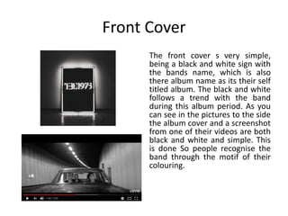 Front Cover
The front cover s very simple,
being a black and white sign with
the bands name, which is also
there album name as its their self
titled album. The black and white
follows a trend with the band
during this album period. As you
can see in the pictures to the side
the album cover and a screenshot
from one of their videos are both
black and white and simple. This
is done So people recognise the
band through the motif of their
colouring.
 