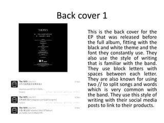 Back cover 1
This is the back cover for the
EP that was released before
the full album, fitting with the
black and white theme and the
font they constantly use. They
also use the style of writing
that is familiar with the band.
They use block letters with
spaces between each letter.
They are also known for using
two // to split songs and words
which is very common with
the band. They use this style of
writing with their social media
posts to link to their products.
 