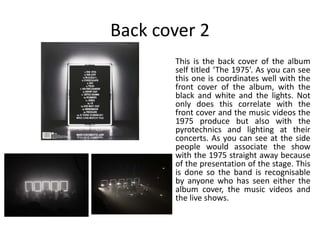 Back cover 2
This is the back cover of the album
self titled ‘The 1975’. As you can see
this one is coordinates well with the
front cover of the album, with the
black and white and the lights. Not
only does this correlate with the
front cover and the music videos the
1975 produce but also with the
pyrotechnics and lighting at their
concerts. As you can see at the side
people would associate the show
with the 1975 straight away because
of the presentation of the stage. This
is done so the band is recognisable
by anyone who has seen either the
album cover, the music videos and
the live shows.
 