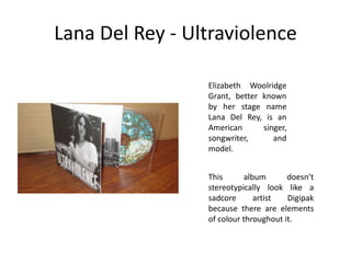 Lana Del Rey - Ultraviolence
This album doesn’t
stereotypically look like a
sadcore artist Digipak
because there are elements
of colour throughout it.
Elizabeth Woolridge
Grant, better known
by her stage name
Lana Del Rey, is an
American singer,
songwriter, and
model.
 