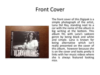 Front Cover
The front cover of this Digipak is a
simple photograph of the artist,
Lana Del Rey, standing next to a
car with the name of the album in
big writing at the bottom. This
album fits with Lana’s sadcore
genre by being black and white
and simple. Lana is known for
being alternative which isn't
really presented on the cover of
this album, however because she
is on the cover and looks pretty it
links with her music videos where
she is always featured looking
nice.
 