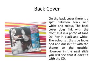 Back Cover
On the back cover there is a
split between black and
white and colour. The back
cover does link with the
front as it is a photo of Lana
Del Rey in black and white.
The colour at the side looks
odd and doesn’t fit with the
theme on the outside.
However in the next slide
you will see that it does fit
with the CD.
 
