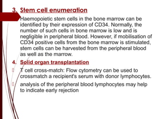 3. Stem cell enumeration
 Haemopoietic stem cells in the bone marrow can be
identified by their expression of CD34. Normally, the
number of such cells in bone marrow is low and is
negligible in peripheral blood. However, if mobilisation of
CD34 positive cells from the bone marrow is stimulated,
stem cells can be harvested from the peripheral blood
as well as the marrow.
4. Solid organ transplantation
 T cell cross-match: Flow cytometry can be used to
crossmatch a recipient's serum with donor lymphocytes.
 analysis of the peripheral blood lymphocytes may help
to indicate early rejection
 
