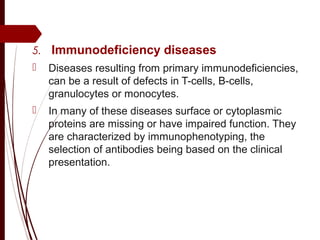 5.  Immunodeficiency diseases
 Diseases resulting from primary immunodeficiencies,
can be a result of defects in T-cells, B-cells,
granulocytes or monocytes.
 In many of these diseases surface or cytoplasmic
proteins are missing or have impaired function. They
are characterized by immunophenotyping, the
selection of antibodies being based on the clinical
presentation.
 