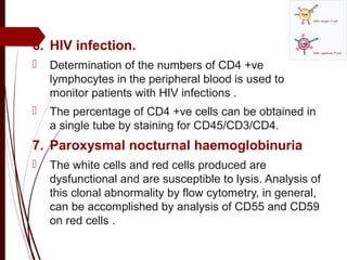 6. HIV infection.
 Determination of the numbers of CD4 +ve
lymphocytes in the peripheral blood is used to
monitor patients with HIV infections .
 The percentage of CD4 +ve cells can be obtained in
a single tube by staining for CD45/CD3/CD4.
7. Paroxysmal nocturnal haemoglobinuria
 The white cells and red cells produced are
dysfunctional and are susceptible to lysis. Analysis of
this clonal abnormality by flow cytometry, in general,
can be accomplished by analysis of CD55 and CD59
on red cells .
 