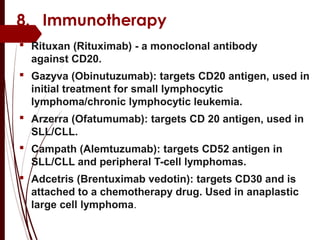 8. Immunotherapy
 Rituxan (Rituximab) - a monoclonal antibody
against CD20.
 Gazyva (Obinutuzumab): targets CD20 antigen, used in
initial treatment for small lymphocytic
lymphoma/chronic lymphocytic leukemia.
 Arzerra (Ofatumumab): targets CD 20 antigen, used in
SLL/CLL.
 Campath (Alemtuzumab): targets CD52 antigen in
SLL/CLL and peripheral T-cell lymphomas.
 Adcetris (Brentuximab vedotin): targets CD30 and is
attached to a chemotherapy drug. Used in anaplastic
large cell lymphoma.
 