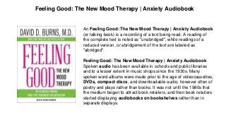 Feeling Good: The New Mood Therapy | Anxiety Audiobook
An Feeling Good: The New Mood Therapy | Anxiety Audiobook
(or talking book) is a recording of a text being read. A reading of
the complete text is noted as "unabridged", while readings of a
reduced version, or abridgement of the text are labeled as
"abridged".
Feeling Good: The New Mood Therapy | Anxiety Audiobook
Spoken audio has been available in schools and public libraries
and to a lesser extent in music shops since the 1930s. Many
spoken word albums were made prior to the age of videocassettes,
DVDs, compact discs, and downloadable audio, however often of
poetry and plays rather than books. It was not until the 1980s that
the medium began to attract book retailers, and then book retailers
started displaying audiobooks on bookshelves rather than in
separate displays.
 