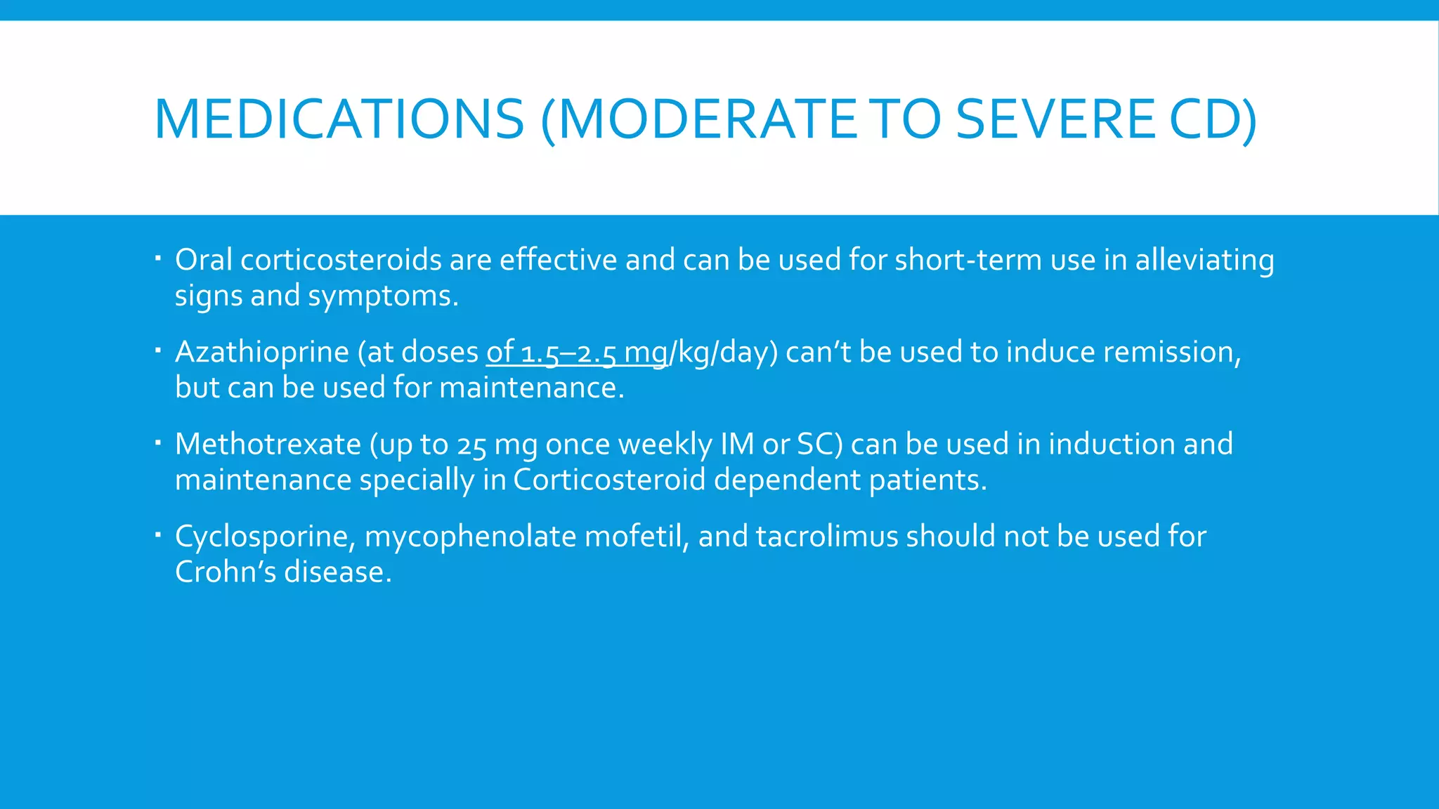 MEDICATIONS (MODERATETO SEVERE CD)
 Oral corticosteroids are effective and can be used for short-term use in alleviating
signs and symptoms.
 Azathioprine (at doses of 1.5–2.5 mg/kg/day) can’t be used to induce remission,
but can be used for maintenance.
 Methotrexate (up to 25 mg once weekly IM or SC) can be used in induction and
maintenance specially in Corticosteroid dependent patients.
 Cyclosporine, mycophenolate mofetil, and tacrolimus should not be used for
Crohn’s disease.
 