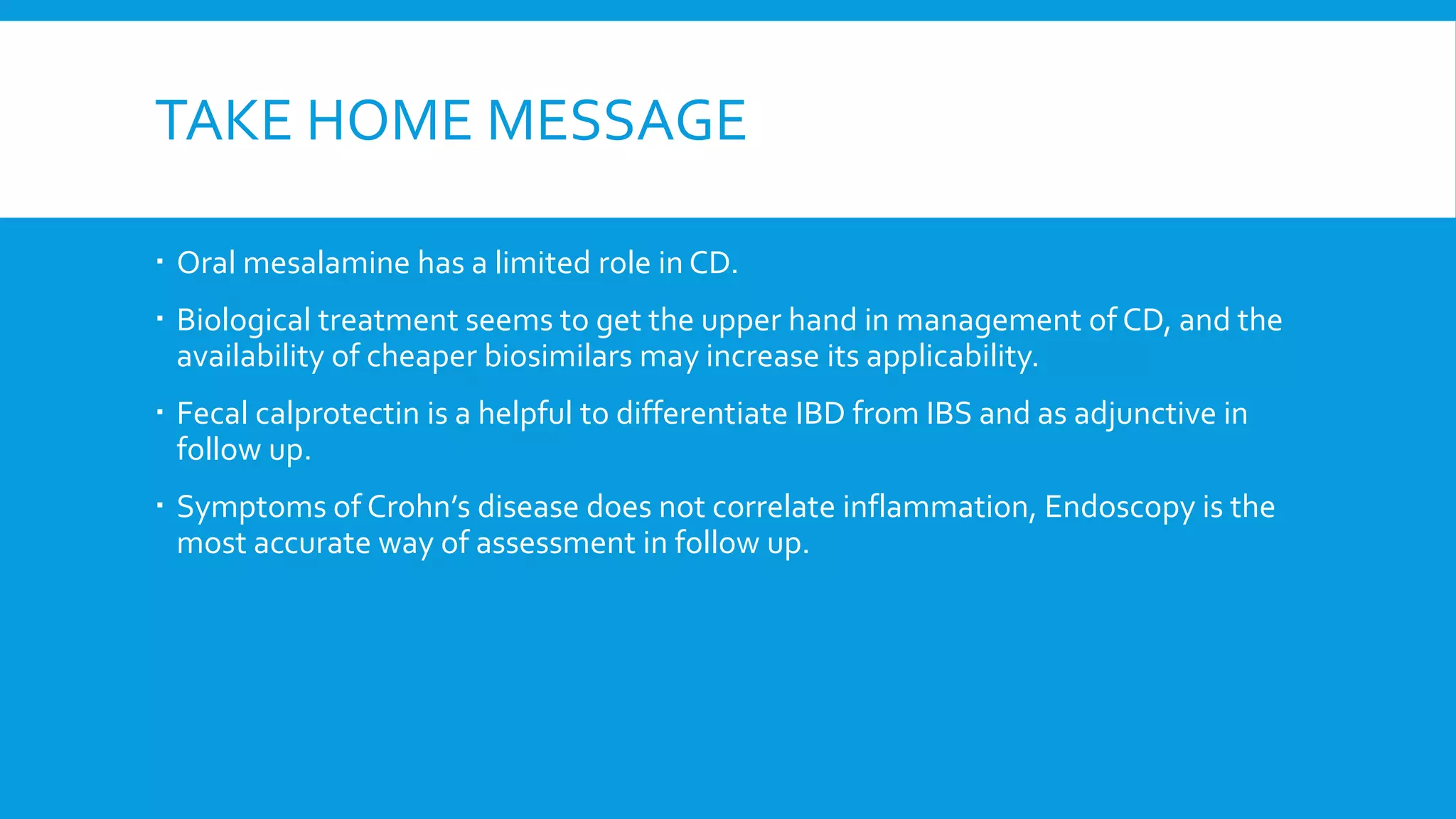 TAKE HOME MESSAGE
 Oral mesalamine has a limited role in CD.
 Biological treatment seems to get the upper hand in management of CD, and the
availability of cheaper biosimilars may increase its applicability.
 Fecal calprotectin is a helpful to differentiate IBD from IBS and as adjunctive in
follow up.
 Symptoms of Crohn’s disease does not correlate inflammation, Endoscopy is the
most accurate way of assessment in follow up.
 
