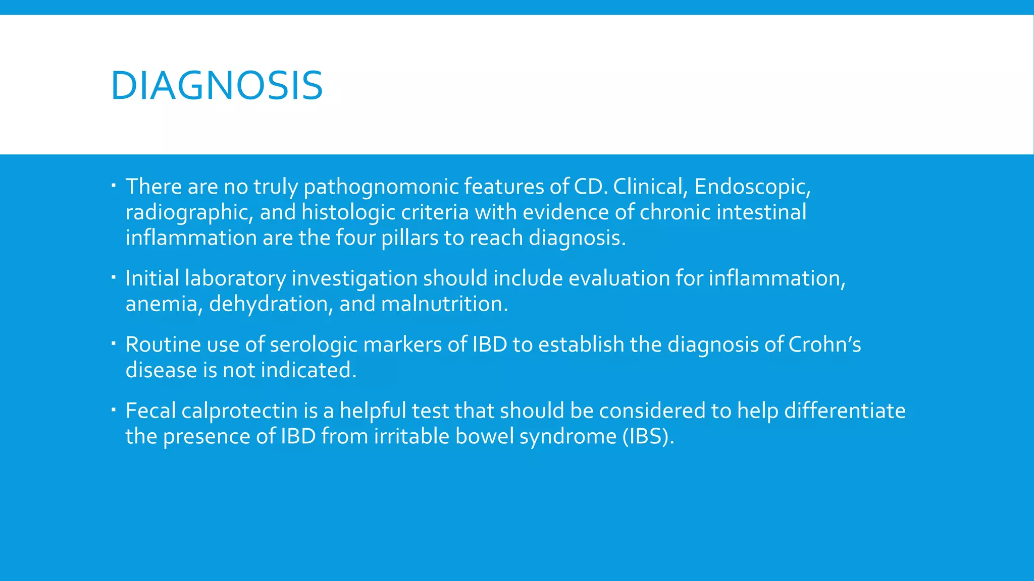 DIAGNOSIS
 There are no truly pathognomonic features of CD. Clinical, Endoscopic,
radiographic, and histologic criteria with evidence of chronic intestinal
inflammation are the four pillars to reach diagnosis.
 Initial laboratory investigation should include evaluation for inflammation,
anemia, dehydration, and malnutrition.
 Routine use of serologic markers of IBD to establish the diagnosis of Crohn’s
disease is not indicated.
 Fecal calprotectin is a helpful test that should be considered to help differentiate
the presence of IBD from irritable bowel syndrome (IBS).
 
