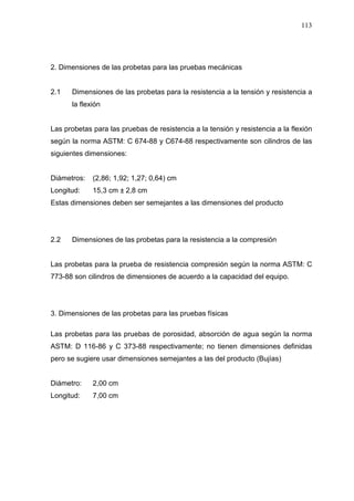 113
2. Dimensiones de las probetas para las pruebas mecánicas
2.1 Dimensiones de las probetas para la resistencia a la tensión y resistencia a
la flexión
Las probetas para las pruebas de resistencia a la tensión y resistencia a la flexión
según la norma ASTM: C 674-88 y C674-88 respectivamente son cilindros de las
siguientes dimensiones:
Diámetros: (2,86; 1,92; 1,27; 0,64) cm
Longitud: 15,3 cm ± 2,8 cm
Estas dimensiones deben ser semejantes a las dimensiones del producto
2.2 Dimensiones de las probetas para la resistencia a la compresión
Las probetas para la prueba de resistencia compresión según la norma ASTM: C
773-88 son cilindros de dimensiones de acuerdo a la capacidad del equipo.
3. Dimensiones de las probetas para las pruebas físicas
Las probetas para las pruebas de porosidad, absorción de agua según la norma
ASTM: D 116-86 y C 373-88 respectivamente; no tienen dimensiones definidas
pero se sugiere usar dimensiones semejantes a las del producto (Bujías)
Diámetro: 2,00 cm
Longitud: 7,00 cm
 