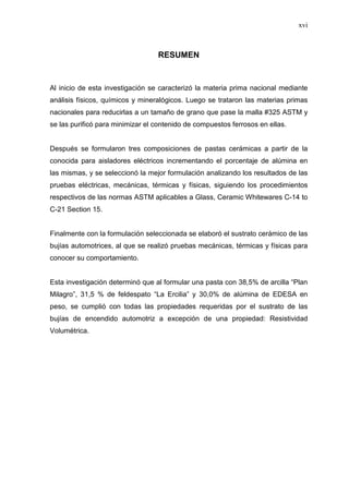 xvi
RESUMEN
Al inicio de esta investigación se caracterizó la materia prima nacional mediante
análisis físicos, químicos y mineralógicos. Luego se trataron las materias primas
nacionales para reducirlas a un tamaño de grano que pase la malla #325 ASTM y
se las purificó para minimizar el contenido de compuestos ferrosos en ellas.
Después se formularon tres composiciones de pastas cerámicas a partir de la
conocida para aisladores eléctricos incrementando el porcentaje de alúmina en
las mismas, y se seleccionó la mejor formulación analizando los resultados de las
pruebas eléctricas, mecánicas, térmicas y físicas, siguiendo los procedimientos
respectivos de las normas ASTM aplicables a Glass, Ceramic Whitewares C-14 to
C-21 Section 15.
Finalmente con la formulación seleccionada se elaboró el sustrato cerámico de las
bujías automotrices, al que se realizó pruebas mecánicas, térmicas y físicas para
conocer su comportamiento.
Esta investigación determinó que al formular una pasta con 38,5% de arcilla “Plan
Milagro”, 31,5 % de feldespato “La Ercilia” y 30,0% de alúmina de EDESA en
peso, se cumplió con todas las propiedades requeridas por el sustrato de las
bujías de encendido automotriz a excepción de una propiedad: Resistividad
Volumétrica.
 