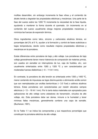 4
mullitas desarrollan, sin embargo incrementa la fase vítrea y el contenido de
álcalis tiende a degradar las propiedades eléctricas y mecánicas. Una parte de la
fase del cuarzo sobre los 1200 ºC incrementa la viscosidad de la fase líquida,
ayudando a mantener la forma durante el quemado. Un incremento en el
contenido del cuarzo usualmente otorga mejores propiedades mecánicas y
minimiza las fuerzas de expansión térmica.
Otros ingredientes como talco, zirconio y carbonatos alcalinos térreos, en
porcentajes del 2% al 5 %, ayudan a la formación y control de fases eutécticas a
bajas temperaturas, dando como resultado mejores propiedades eléctricas y
mecánicas en la porcelana.
Existe diferencias entre porcelana de bajo y alto voltaje. Las porcelanas de bajo
voltaje generalmente tienen menor tolerancia de composición de materias primas,
son usados sin esmaltar en interruptores de luz, caja de fusibles, etc.; son
usualmente sinterizados entre 1260 y 1320 ºC y son caracterizados por
moderadas fuerzas dieléctricas (~ 9 – 11 kV / mm).
En contraste, la porcelana de alta tensión es sinterizada entre 1350 y 1450 ºC,
menor contenido de impurezas se logra disminuyendo o eliminando arcilla común
que son reemplazadas por arcillas bentoníticas (~ 3.0 %wt) o aditivos alcalinos
térreos. Estas porcelanas son caracterizadas por resistir elevados campos
eléctricos (~ 13 – 18 kV / mm). Por lo tanto éstos materiales son apropiados para
aplicaciones de alto voltaje como aisladores de transmisión, circuitos de alto
voltaje, etc. Esta porcelana debe ser densa, inmune a la humedad y tener
mínimas fallas mecánicas, generalmente contiene una capa de esmalte.
(Buchanan, 1991).
En la Tabla 1.1 se indica los componentes y sus respectivos porcentajes que
constituyen la porcelana eléctrica de alto voltaje.
 